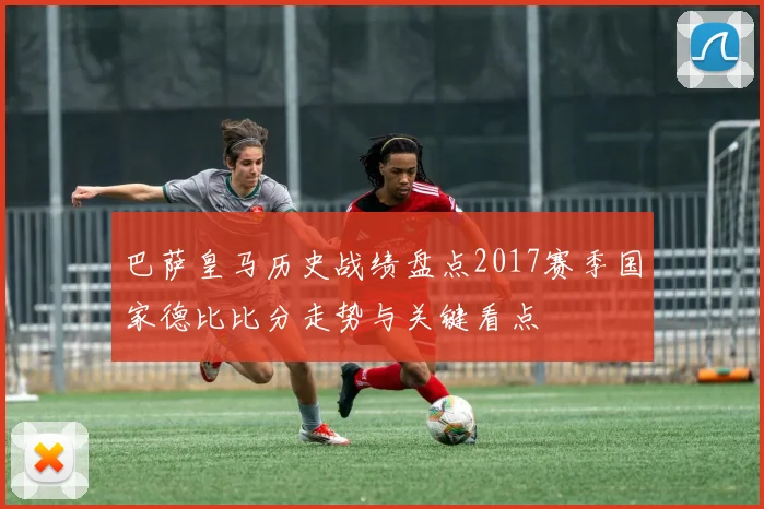 巴萨皇马历史战绩盘点2017赛季国家德比比分走势与关键看点