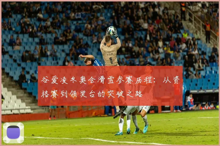 谷爱凌冬奥会滑雪参赛历程:从资格赛到领奖台的突破之路