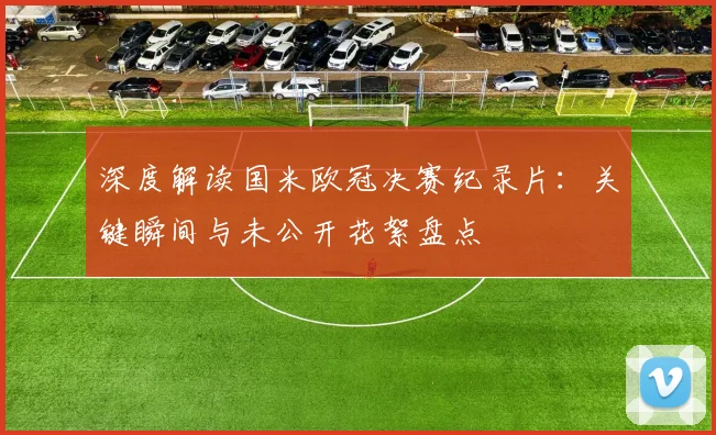 深度解读国米欧冠决赛纪录片：关键瞬间与未公开花絮盘点
