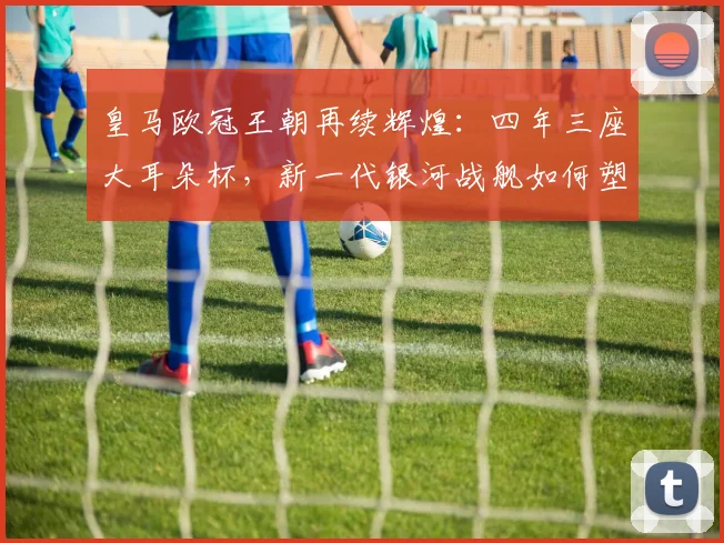 皇马欧冠王朝再续辉煌:四年三座大耳朵杯,新一代银河战舰如何塑造足坛新格局