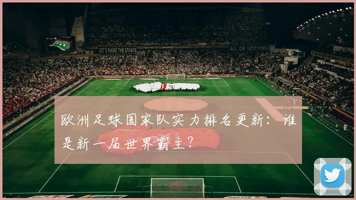 欧洲足球国家队实力排名更新:谁是新一届世界霸主?