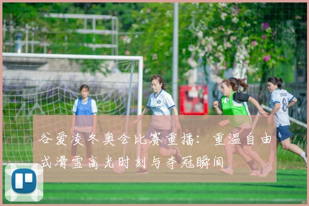 谷爱凌冬奥会比赛重播：重温自由式滑雪高光时刻与夺冠瞬间