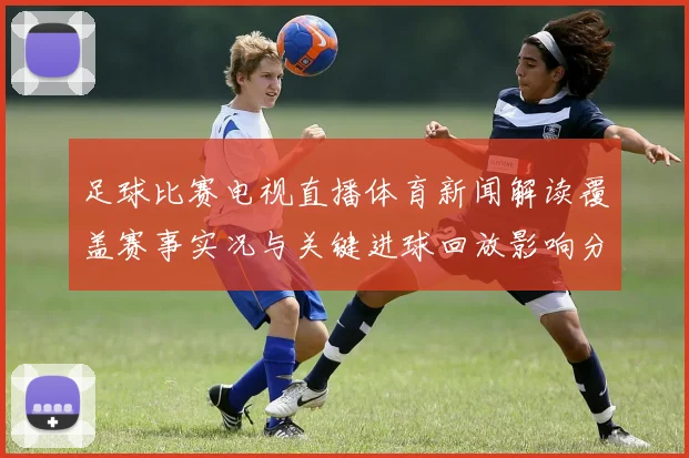 足球比赛电视直播体育新闻解读覆盖赛事实况与关键进球回放影响分析