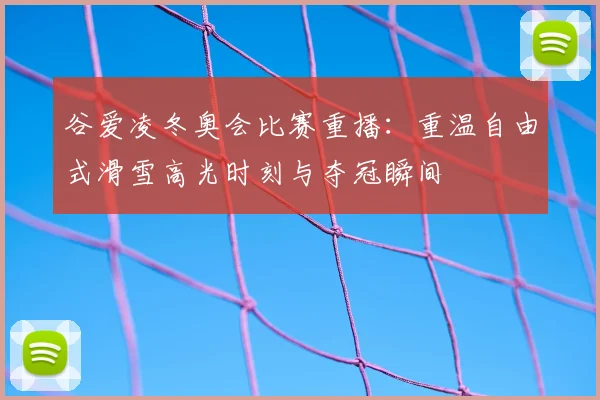 谷爱凌冬奥会比赛重播：重温自由式滑雪高光时刻与夺冠瞬间