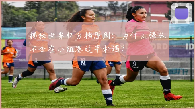 揭秘世界杯分档原则：为什么强队不会在小组赛过早相遇？