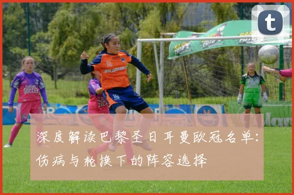 深度解读巴黎圣日耳曼欧冠名单：伤病与轮换下的阵容选择